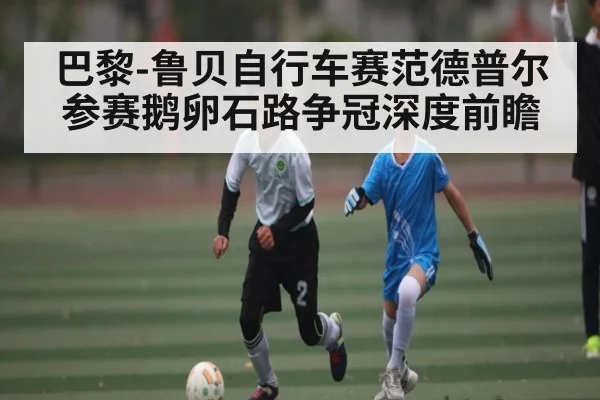 巴黎-鲁贝自行车赛范德普尔参赛鹅卵石路争冠深度前瞻