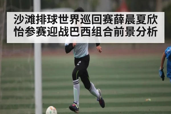 沙滩排球世界巡回赛薛晨夏欣怡参赛迎战巴西组合前景分析