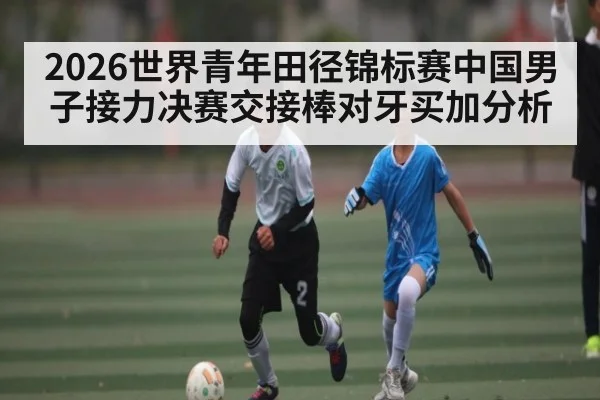 2026世界青年田径锦标赛中国男子接力决赛交接棒对牙买加分析